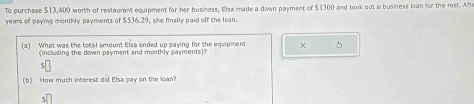 To purchase $13,400 worth of restaurant equipment for her business, Elsa made a down payment of $1300 and took out a business loan for the rest. Aft 
years of paying monthly payments of $536.29, she finally paid off the loan. 
(a) What was the total amount Elsa ended up paying for the equipment × 
(including the down payment and monthly payments)? 
(b) How much interest did Elsa pay on the loan? 
S