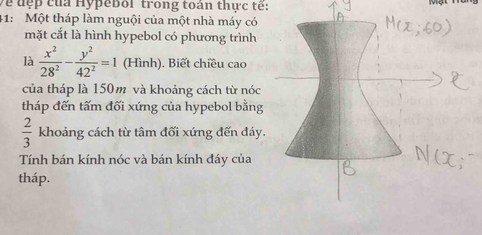 Về đẹp của Hypebol trong toán thực tế: 
41: Một tháp làm nguội của một nhà máy có 
mặt cắt là hình hypebol có phương trình 
là  x^2/28^2 - y^2/42^2 =1 (Hình). Biết chiều cao 
của tháp là 150m và khoảng cách từ nóc 
tháp đến tấm đối xứng của hypebol bằng
 2/3  khoảng cách từ tâm đối xứng đến đáy. 
Tính bán kính nóc và bán kính đáy của 
tháp.