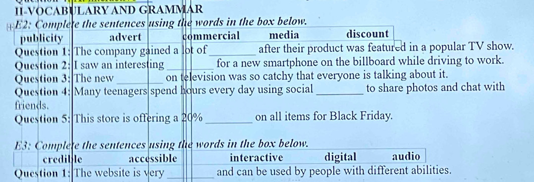 II-VOCABULARY AND GRAMMAR
*E2: Complete the sentences using the words in the box below.
publicity advert commercial media discount
Question 1: The company gained a lot of _after their product was featured in a popular TV show.
Question 2: I saw an interesting_ for a new smartphone on the billboard while driving to work.
Question 3: The new _on television was so catchy that everyone is talking about it.
Question 4: Many teenagers spend hours every day using social _to share photos and chat with
friends.
Question 5: This store is offering a 20% _on all items for Black Friday.
E3: Complete the sentences using the words in the box below.
credible accessible interactive digital audio
Question 1: The website is very_ and can be used by people with different abilities.