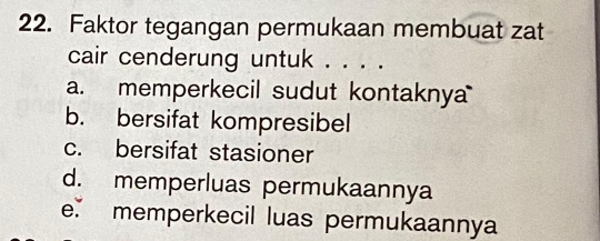 Faktor tegangan permukaan membuat zat
cair cenderung untuk . . . .
a. memperkecil sudut kontakny
b. bersifat kompresibel
c. bersifat stasioner
d. memperluas permukaannya
e. memperkecil luas permukaannya