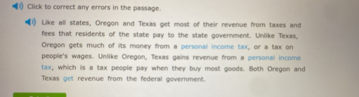 Click to correct any errors in the passage. 
Like all states, Oregon and Texas get most of their revenue from taxes and 
fees that residents of the state pay to the state government. Unlike Texas, 
Oregon gets much of its money from a personal income tax, or a tax on 
people's wages. Unlike Oregon, Texas gains revenue from a personal income 
tax, which is a tax people pay when they buy most goods. Both Oregon and 
Texas get revenue from the federal government.