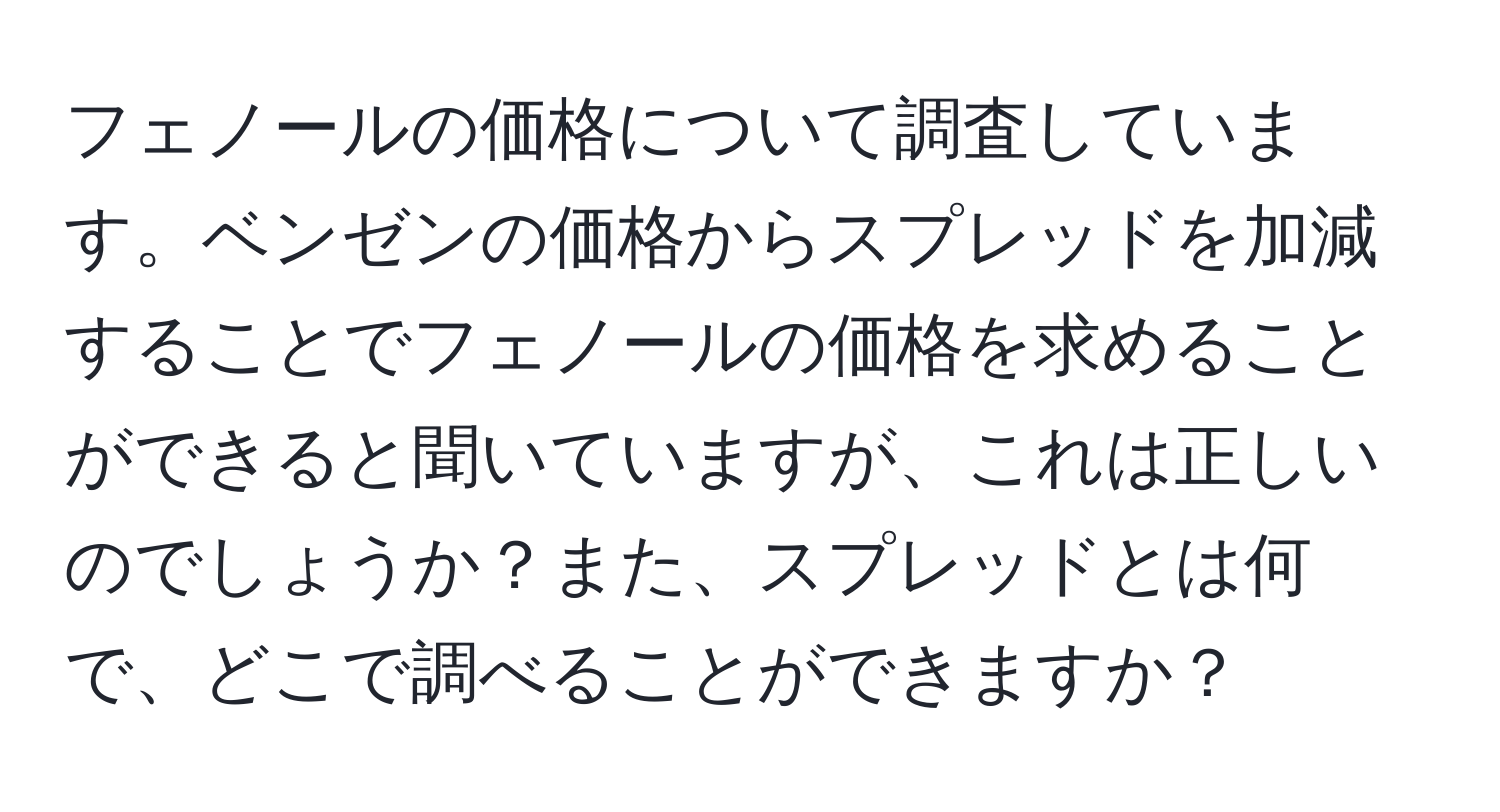 フェノールの価格について調査しています。ベンゼンの価格からスプレッドを加減することでフェノールの価格を求めることができると聞いていますが、これは正しいのでしょうか？また、スプレッドとは何で、どこで調べることができますか？