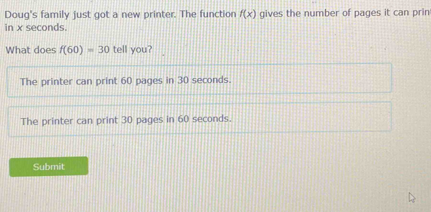 Doug's family just got a new printer. The function f(x) gives the number of pages it can prin
in x seconds.
What does f(60)=30 tell you?
The printer can print 60 pages in 30 seconds.
The printer can print 30 pages in 60 seconds.
Submit