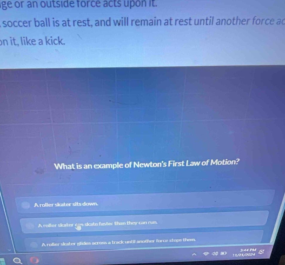 ige or an outside force acts upon it.
I soccer ball is at rest, and will remain at rest until another force ad
on it, like a kick.
What is an example of Newton's First Law of Motion?
A roller skater sits down.
A roller skater dan skate faster than they can run.
A roller skater glides across a track until another force stops them.
3:44 PM
11/21/2024
