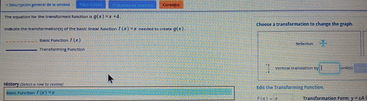 < Descripción general de la unidad Consejos
The equation for the transformed function is  g(x)=x+4. 
Choose a transformation to change the graph.
lndicate the transformation(s) of the basic linear function f(x)=x needed to create g(x)
Basic Function f(x)
Reflection
_Transforming Function
Vertical translation by | unit(s)
History (Select a row to rewew)
Edit the Transforming Function.
Basic Function f(x)=x
f(x)=x Transformation Form y=± A