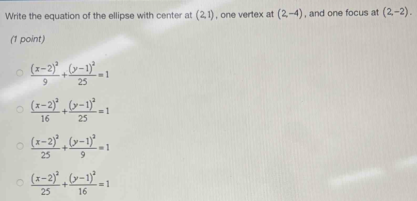 Write the equation of the ellipse with center at (2,1) , one vertex at (2,-4) , and one focus at (2,-2). 
(1 point)
frac (x-2)^29+frac (y-1)^225=1
frac (x-2)^216+frac (y-1)^225=1
frac (x-2)^225+frac (y-1)^29=1
frac (x-2)^225+frac (y-1)^216=1