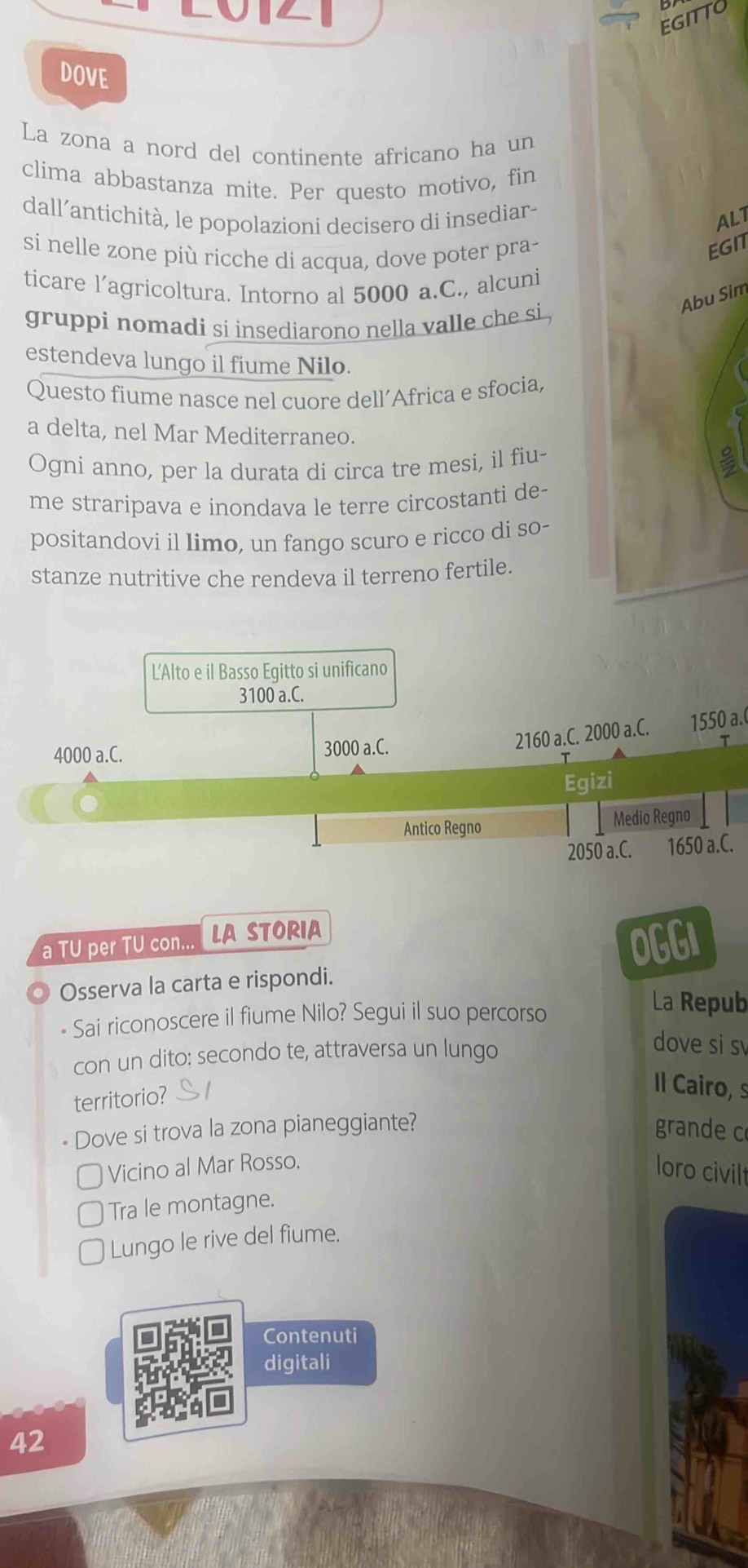 EGITTO
DOVE
La zona a nord del continente africano ha un
clima abbastanza mite. Per questo motivo, fin
dall’antichità, le popolazioni decisero di insediar-
AL1
si nelle zone più ricche di acqua, dove poter pra-
EGIT
ticare l’agricoltura. Intorno al 5000 a.C., alcuni
Abu Sim
gruppi nomadi si insediarono nella valle che si .
estendeva lungo il fiume Nilo.
Questo fiume nasce nel cuore dell’Africa e sfocia,
a delta, nel Mar Mediterraneo.
Ogni anno, per la durata di circa tre mesi, il fiu-
me straripava e inondava le terre circostanti de-
positandovi il limo, un fango scuro e ricco di so-
stanze nutritive che rendeva il terreno fertile.
L'Alto e il Basso Egitto si unificano
3100 a.C.
4000 a.C. 3000 a.C.
2160 a.C. 2000 a.C. 1550 a.(
T
Egizi
Antico Regno Medio Regno
2050 a.C. 1650 a.C.
a TU per TU con... LA STORIA OGGI
Osserva la carta e rispondi.
- Sai riconoscere il fiume Nilo? Segui il suo percorso
La Repub
con un dito: secondo te, attraversa un lungo
dove si s
territorio?
Il Cairo, s
- Dove si trova la zona pianeggiante? grande c
Vicino al Mar Rosso.
loro civilt
Tra le montagne.
Lungo le rive del fiume.
Contenuti
digitali
42