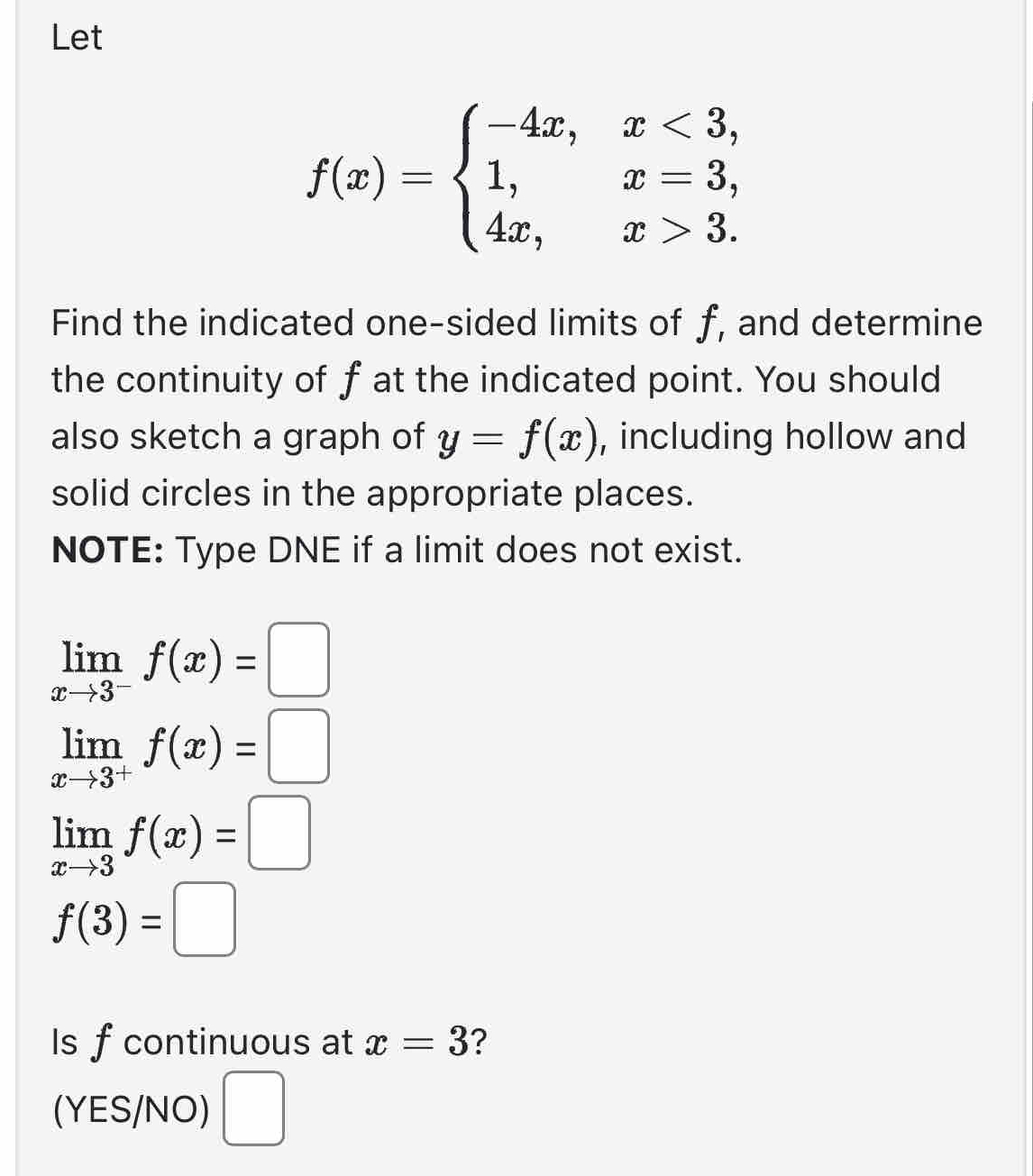 Let
f(x)=beginarrayl -4x,x<3, 1,x=3, 4x,x>3.endarray.
Find the indicated one-sided limits of f, and determine 
the continuity of f at the indicated point. You should 
also sketch a graph of y=f(x) , including hollow and 
solid circles in the appropriate places. 
NOTE: Type DNE if a limit does not exist.
limlimits _xto 3^-f(x)=□
limlimits _xto 3^+f(x)=□
limlimits _xto 3f(x)=□
f(3)=□
Is f continuous at x=3 ? 
(YES/NO) □