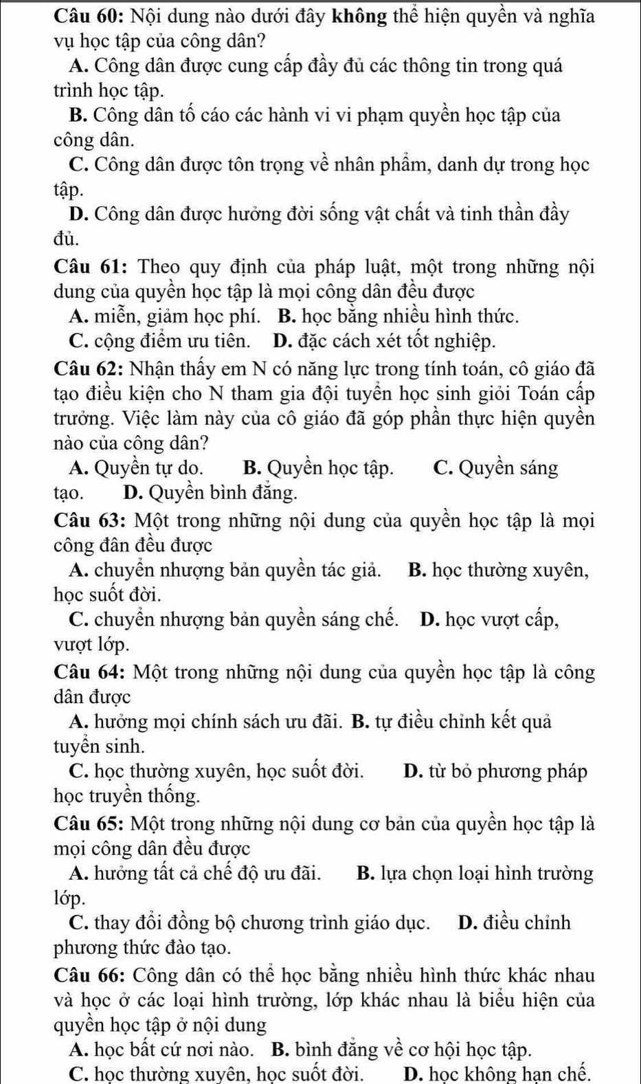 Nội dung nào dưới đây không thể hiện quyền và nghĩa
vụ học tập của công dân?
A. Công dân được cung cấp đầy đủ các thông tin trong quá
trình học tập.
B. Công dân tố cáo các hành vi vi phạm quyền học tập của
công dân.
C. Công dân được tôn trọng về nhân phẩm, danh dự trong học
tập.
D. Công dân được hưởng đời sống vật chất và tinh thần đầy
đủ.
Câu 61: Theo quy định của pháp luật, một trong những nội
dung của quyền học tập là mọi công dân đều được
A. miễn, giảm học phí. B. học bằng nhiều hình thức.
C. cộng điểm ưu tiên. D. đặc cách xét tốt nghiệp.
Câu 62: Nhận thấy em N có năng lực trong tính toán, cô giáo đã
tạo điều kiện cho N tham gia đội tuyển học sinh giỏi Toán cấp
trưởng. Việc làm này của cô giáo đã góp phần thực hiện quyền
nào của công dân?
A. Quyền tự do. B. Quyền học tập. C. Quyền sáng
tạo. D. Quyền bình đắng.
Câu 63: Một trong những nội dung của quyền học tập là mọi
công đân đều được
A. chuyển nhượng bản quyền tác giả. B. học thường xuyên,
học suốt đời.
C. chuyển nhượng bản quyền sáng chế. D. học vượt cấp,
vượt lớp.
Câu 64: Một trong những nội dung của quyền học tập là công
dân được
A. hưởng mọi chính sách ưu đãi. B. tự điều chỉnh kết quả
tuyền sinh.
C. học thường xuyên, học suốt đời. D. từ bỏ phương pháp
học truyền thống.
Câu 65: Một trong những nội dung cơ bản của quyền học tập là
mọi công dân đều được
A. hưởng tất cả chế độ ưu đãi. B. lựa chọn loại hình trường
lớp.
C. thay đổi đồng bộ chương trình giáo dục. D. điều chỉnh
phương thức đào tạo.
Câu 66: Công dân có thể học bằng nhiều hình thức khác nhau
và học ở các loại hình trường, lớp khác nhau là biểu hiện của
quyền học tập ở nội dung
A. học bất cứ nơi nào. B. bình đẳng về cơ hội học tập.
C. học thường xuyên, học suốt đời. D. học không han chế.