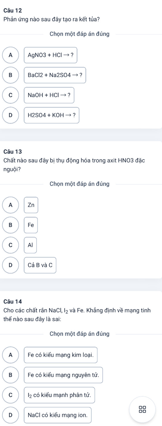 Phản ứng nào sau đây tạo ra kết tủa?
Chọn một đáp án đúng
A AgNO3+HClto ?
B BaCl2+Na2SO4to ?
C NaOH+HClto ?
D H2SO4+KOHto ? 
Câu 13
Chất nào sau đây bị thụ động hóa trong axit HNO3 đặc
nguội?
Chọn một đáp án đúng
A Zn
B Fe
C Al
D Cả B và C
Câu 14
Cho các chất rắnN sqrt(a)( Cl, l₂ và Fe. Khẳng định về mạng tinh
thể nào sau đây là sai:
Chọn một đáp án đúng
A Fe có kiểu mạng kim loại.
B Fe có kiểu mạng nguyên tử.
C l_2 có kiểu mạnh phân tử.
8
D NaCl có kiểu mang ion.