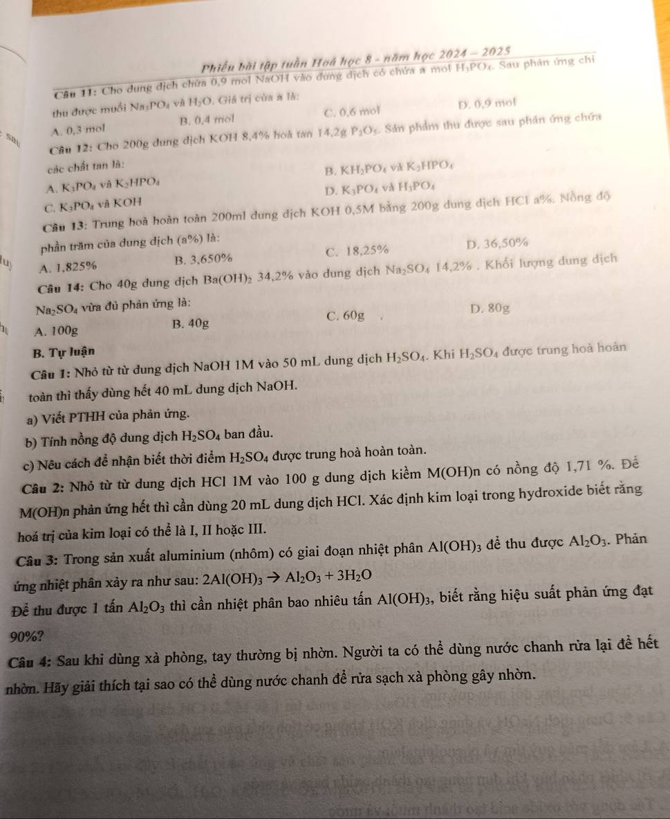 Phiếu bài tập tuần Hoá học 8 - năm học . 2024-2025
Câu 11: Cho dung dịch chứa 0,9 mol NaOH vào đung dịch có chứa a mol H_1P( Dạ Sau phản ứng chi
thu được muối Na_3PO_4 H_2O. Giá trị của a là:
A. 0,3 mol B. 0.4 mol C. 0.6 mol D. 0,9 mol
say
Câu 12: Cho 200g dung dịch KOH 8,4% hoà tan 14.2 P_2O_5. Sản phẩm thu được sau phần ứng chứa
các chất tan là: K_2HPO_4
B. KH_2PO_4 và
A. K_3PO_4 và K_2HPO_4 H_3PO_4
D. K_3PO_4 và
C. K_3PO_4 và KOH
Cầu 13: Trung hoà hoàn toàn 200ml dung dịch KOH 0,5M bằng 200g dung dịch HCl a%. Nồng độ
phần trăm của dung dịch (a°/_ là:
B. 3,650% C. 18,25% D. 36,50%
luy A. 1,825% 34.2 2% vào dung dịch Na_2SO_414,2%. Khối lượng dung dịch
Câu 14: Cho 40g dung dịch Ba(OH)_2 ,
Na_2SO_4 vừa đủ phản ứng là:
1 A. 100g
B. 40g C. 60g D. 80g
B. Tự luận
Câu 1: Nhỏ từ từ dung dịch NaOH 1M vào 50 mL dung dịch H_2SO_4. Khi H_2SO 4 được trung hoà hoàn
toàn thì thấy dùng hết 40 mL dung dịch NaOH.
a) Viết PTHH của phản ứng.
b) Tính nồng độ dung dịch H_2SO_4 ban đầu.
c) Nêu cách để nhận biết thời điểm H_2SO_4 được trung hoà hoàn toàn.
Cầu 2: Nhỏ từ từ dung dịch HCl 1M vào 100 g dung dịch kiềm M(OH)n có nồng độ 1,71 %. Đề
M(OH)n phản ứng hết thì cần dùng 20 mL dung dịch HCl. Xác định kim loại trong hydroxide biết rằng
hoá trị của kim loại có thể là I, II hoặc III.
Câu 3: Trong sản xuất aluminium (nhôm) có giai đoạn nhiệt phân Al(OH): 3 để thu được Al_2O_3. Phản
ứng nhiệt phân xảy ra như sau: 2Al(OH)_3to Al_2O_3+3H_2O
Để thu được 1that anAl_2O_3 thì cần nhiệt phân bao nhiêu tấn Al(OH)_3 , biết rằng hiệu suất phản ứng đạt
90%?
Câu 4: Sau khi dùng xà phòng, tay thường bị nhờn. Người ta có thể dùng nước chanh rừa lại đề hết
nhờn. Hãy giải thích tại sao có thể dùng nước chanh để rửa sạch xà phòng gây nhờn.