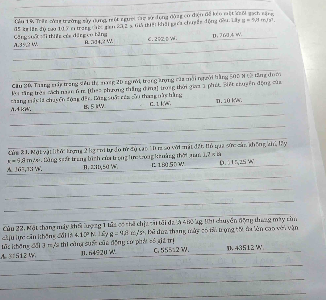Trên công trường xây dựng, một người thợ sử dụng động cơ điện đế kéo một khối gạch nặng
85 kg lên độ cao 10,7 m trong thời gian 23,2 s. Giả thiết khối gạch chuyển động đều. Lãy g=9,8m/s^2.
Công suất tối thiểu của động cơ bằng
_
A.39,2 W. B. 384,2 W. C. 292,0 W. D. 768,4 W.
_
_
_
Câu 20. Thang máy trong siêu thị mang 20 người, trọng lượng của mỗi người bằng 500 N từ tầng dưới
lên tầng trên cách nhau 6 m (theo phương thầng đứng) trong thời gian 1 phút. Biết chuyển động của
thang máy là chuyển động đều. Công suất của cầu thang này bằng
_
A.4 kW. B. 5 kW. C. 1 kW. D. 10 kW._
_
_
Câu 21. Một vật khối lượng 2 kg rơi tự do từ độ cao 10 m so với mặt đất. Bỏ qua sức cản không khí, lấy
g=9,8m/s^2 F. Công suất trung bình của trọng lực trong khoảng thời gian 1,2 s là
A. 163,33 W. B. 230,50 W. C. 180,50 W. D. 115,25 W._
_
_
_
_
Câu 22. Một thang máy khối lượng 1 tấn có thể chịu tải tối đa là 480 kg. Khi chuyển động thang máy còn
chịu lực cản không đổi là 4.10^3N. Lấy g=9,8m/s^2. Để đưa thang máy có tải trọng tối đa lên cao với vận
tốc không đổi 3 m/s thì công suất của động cơ phải có giá trị
A. 31512 W. B. 64920 W. C. 55512 W.
D. 43512 W.
_
_
_
_
_
_
_
_