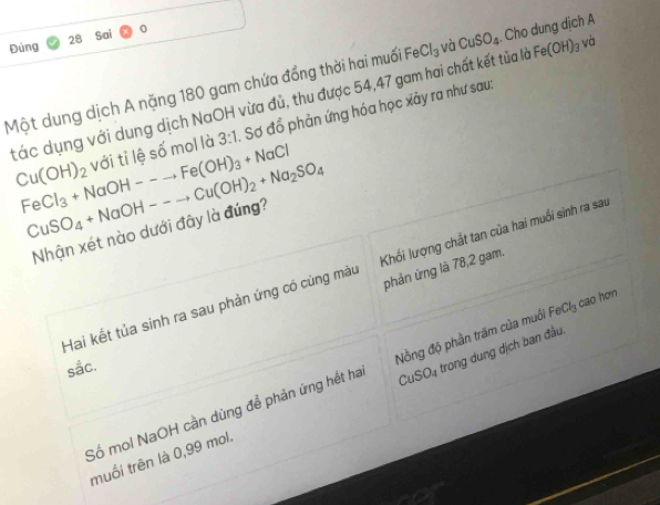 Đùng 28 Sai
Một dung dịch A nặng 180 gam chứa đồng thời hai muối FeCl_3 và CuSO_4. Cho dung dịch A
tác dụng với dung dịch NaOH vừa đủ, thu được 54, 47 gam hai chất kết tủa là Fe(OH)_3 và
Cu(OH)_2 với tỉ lệ số mol là 3:1 Sơ đồ phản ứng hóa học xảy ra như sau:
FeCl_3+NaOH--to Fe(OH)_3+NaCl
CuSO_4+NaOH--to Cu(OH)_2+Na_2SO_4
Nhận xét nào dưới đây là đúng?
phản ứng là 78,2 gam.
Hai kết tủa sinh ra sau phản ứng có củng màu Khối lượng chất tan của hai muối sinh ra sau
sắc.
Số mol NaOH cần dùng để phản ứng hết ha Nồng độ phần trăm của muới FeCl_3 cao hơn
muối trên là 0,99 mol. CuSO_4 trong dung dịch ban đầu.