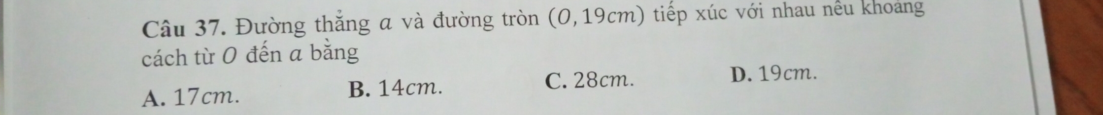 Đường thắng a và đường tròn (0,19cm) tiếp xúc với nhau nều khoảng
cách từ 0 đến a bằng
D. 19cm.
A. 17cm.
B. 14cm. C. 28cm.