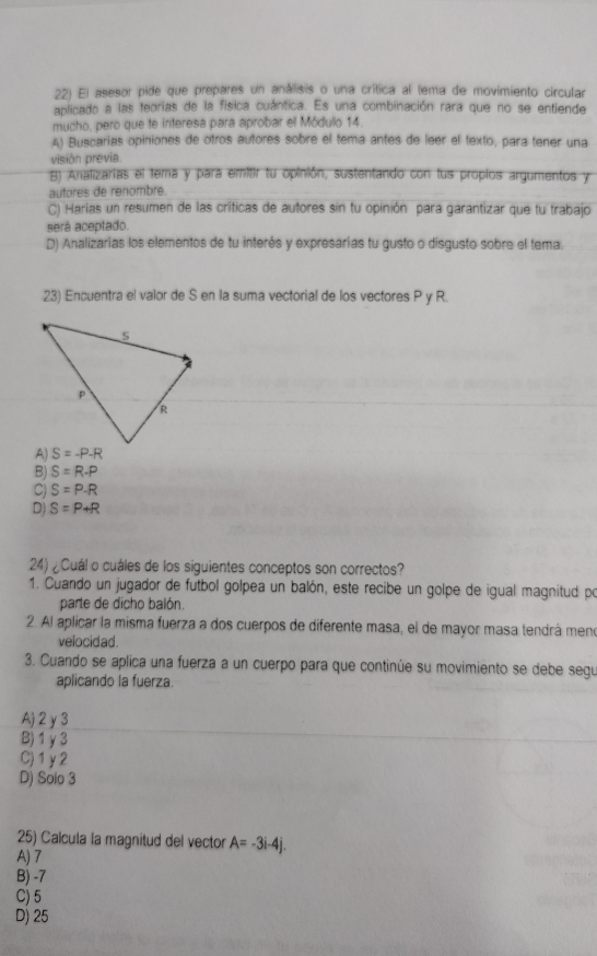 El asesor pide que prepares un análisis o una crítica al (ema de movimiento circular
aplicado a las teorias de la fisica cuántica. Es una combinación rara que no se entiende
mucho, pero que te interesa para aprobar el Módulo 14.
A) Buscarias opiniones de otros autores sobre el tema antes de leer el texto, para tener una
visión previa
B) Analizarias el tema y para emitir tu opinión, sustentando con lus propios argumentos y
autores de renombre.
C) Harias un resumen de las críticas de autores sin tu opinión para garantizar que tu trabajo
será aceptado.
D) Analizarías los elementos de tu interés y expresarías tu gusto o disgusto sobre el tema.
23) Encuentra el valor de S en la suma vectorial de los vectores P y R.

B) S=R-P
C) S=P-R
D) S=P+R
24) ¿Cuál o cuáles de los siguientes conceptos son correctos?
1. Cuando un jugador de futbol golpea un balón, este recibe un golpe de igual magnitud po
parte de dicho balón.
2. Al aplicar la misma fuerza a dos cuerpos de diferente masa, el de mayor masa tendrá meno
velocid ad .
3. Cuando se aplica una fuerza a un cuerpo para que continúe su movimiento se debe segu
aplicando la fuerza.
A) 2 y 3
B) 1γ3
C)1y2
D) Solo 3
25) Calcula la magnitud del vector A=-3i-4j.
A) 7
B) -7
C) 5
D) 25