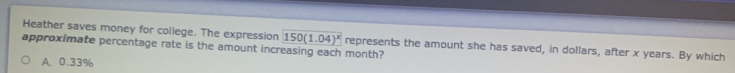 Heather saves money for college. The expression 150(1.04)^x represents the amount she has saved, in dollars, after x years. By which
approximate percentage rate is the amount increasing each month?
A. 0.33%
