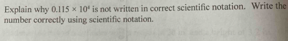 Explain why 0.115* 10^4 is not written in correct scientific notation. Write the 
number correctly using scientific notation.