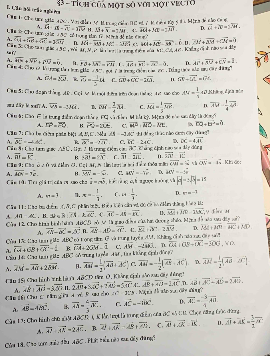 §3 - tÍCH CủA MộT SÓ vớI MỌT VECTƠ
I. Câu hỏi trắc nghiệm
Câu 1: Cho tam giác ABC . Với điểm M là trung điểm BC và / là điểm tùy ý thì. Mệnh đề nào đúng
A. vector IA+vector IB+vector IC=3vector IM .B. vector IB+vector IC=2vector IM. C. vector MA+vector MB=2vector MI. D. vector IA+vector IB=2vector IM.
Câu 2: Cho tam giác ABC có trọng tâm G. Mệnh đề nào đúng?
A. vector GA+vector GB+vector GC=3vector GM B. vector MA+vector MB+vector MC=3vector MG .C. vector MA+vector MB+vector MC=vector 0. D. vector AM+vector BM+vector CM=vector 0.
Câu 3: Cho tam giác ABC , với M, N, P lần lượt là trung điểm của BC,CA,AB. Khẳng định nào sau đây
sai?
A. vector MN+vector NP+vector PM=vector 0. B. vector PB+vector MC=vector PM. C. vector AB+vector BC+vector AC=vector 0. D. vector AP+vector BM+vector CN=vector 0.
Câu 4: Cho G là trọng tâm tam giác ABC , gọi / là trung điểm của BC . Đằng thức nào sau đây đúng?
A. vector GA=2vector GI B. vector IG= (-1)/3 vector IA. C. vector GB+vector GC=2vector GI. D. vector GB+vector GC=vector GA.
Câu 5: Cho đoạn thằng AB . Gọi M là một điểm trên đoạn thằng AB sao cho AM= 1/4 AB..Khẳng định nào
sau đây là sai? A. vector MB=-3vector MA. B. overline BM= 3/4 overline BA. C. vector MA= 1/3 vector MB. D. overline AM= 1/4 overline AB.
Câu 6: Cho E là trung điểm đoạn thẳng PQ và điểm M bất 1 k) v. Mệnh đề nào sau đây là đúng?
A. overline EP=overline EQ. B. vector PQ=2vector QE. C. vector MP+vector MQ=vector ME. D. vector EQ+vector EP=vector 0.
Câu 7: Cho ba điểm phân biệt A, B,C . Nếu vector AB=-3vector AC thì đẳng thức nào dưới đây đúng?
A. vector BC=-4vector AC. B. vector BC=-2vector AC. C. vector BC=2vector AC. D. vector BC=4vector AC
Câu 8: Cho tam giác ABC . Gọi I là trung điểm của BC .Khẳng định nào sau đây đúng
A. vector BI=vector IC. B. 3vector BI=2vector IC C. vector BI=vector 2IC. D. vector 2BI=vector IC
Câu 9: Cho vector a!= vector 0 và điểm O. Gọi M,N lần lượt là hai điểm thỏa mãn vector OM=3vector a và vector ON=-4vector a. Khi đó:
A. vector MN=7vector a. B. vector MN=-5vector a. C. vector MN=-7vector a. D. vector MN=-5vector a
Câu 10: Tìm giá trị của m sao cho vector a=mvector b , biết rằng vector a,vector b ngược hướng và |vector a|=5,|vector b|=15
A. m=3. B. m=- 1/3 . C. m= 1/3 . D. m=-3
Câu 11: Cho ba điểm A,B,C phân biệt. Điều kiện cần và đủ để ba điểm thẳng hàng là:
A. AB=AC. B. exists k∈ R:vector AB=k.vector AC. C. vector AC-vector AB=vector BC. D. vector MA+vector MB=3vector MC ,V điểm M
Câu 12. Cho hình bình hành ABCD có M là giao điểm của hai đường chéo. Mệnh đề nào sau đây sai?
A. vector AB+vector BC=vector AC.B. vector AB+vector AD=vector AC. C. vector BA+vector BC=2vector BM. D. vector MA+vector MB=vector MC+vector MD.
Câu 13: Cho tam giác ABC có trọng tâm G và trung tuyến AM. Khẳng định nào sau đây sai?
A. vector GA+vector GB+vector GC=vector 0. B. vector GA+2vector GM=vector 0. C. vector AM=-2vector MG. D. vector OA+vector OB+vector OC=3vector OG , ∀ O.
Câu 14: Cho tam giác ABC có trung tuyến AM , tìm khẳng định đúng?
A. vector AM=vector AB+2vector BM. B. vector AM= 1/2 (vector AB+vector AC).C. vector AM=- 1/2 (vector AB+vector AC). D. vector AM= 1/2 (vector AB-vector AC).
Câu 15: Cho hình bình hành ABCD tâm O. Khẳng định nào sau đây đúng?
A. vector AB+vector AD=3vector AO.B. 2vector AB+3vector AC+2vector AD=5vector AC.C. vector AB+vector AD=2vector AC.D. vector AB+vector AC+vector AD=2vector AO.
Câu 16: Cho C nằm giữa A và B sao cho AC=3CB. Mệnh đề nào sau đây đúng?
A. vector AB=4vector BC. B. overline AB= 4/3 overline BC. C. vector AC=-3vector BC. D. vector AC= (-3)/4 vector AB.
Câu 17: Cho hình chữ nhật ABCD, I, K lần lượt là trung điểm của BC và CD. Chọn đẳng thức đúng.
A. vector AI+vector AK=2vector AC B. vector AI+vector AK=vector AB+vector AD. C. vector AI+vector AK=vector IK. D. vector AI+vector AK= 3/2 vector AC
Câu 18. Cho tam giác đều ABC . Phát biều nào sau đây đúng?
1