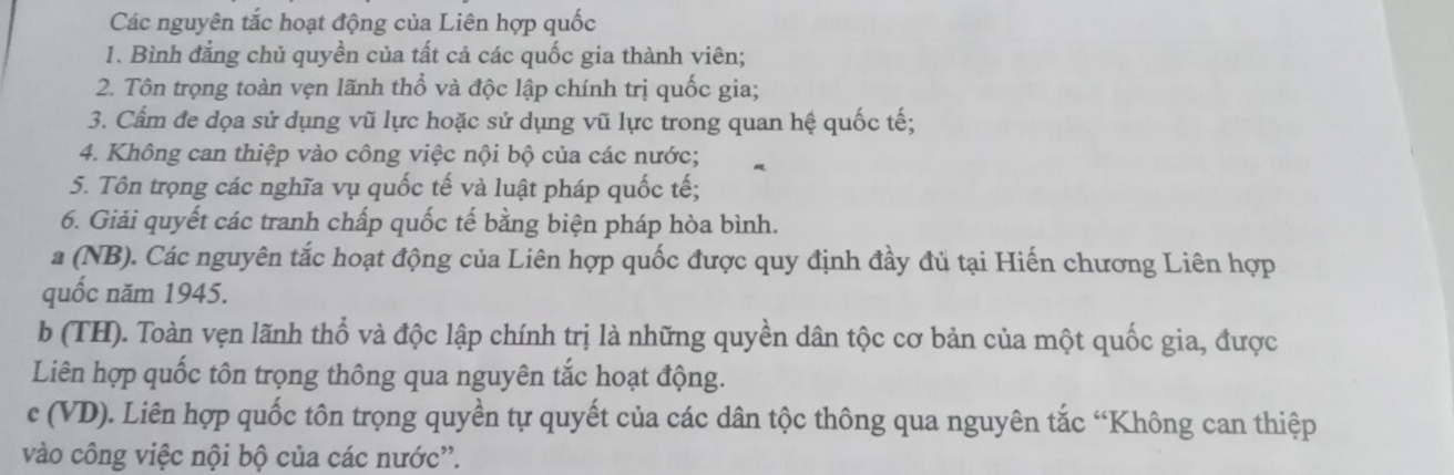 Các nguyên tắc hoạt động của Liên hợp quốc 
1. Bình đẳng chủ quyền của tất cả các quốc gia thành viên; 
2. Tôn trọng toàn vẹn lãnh thổ và độc lập chính trị quốc gia; 
3. Cẩm đe dọa sử dụng vũ lực hoặc sử dụng vũ lực trong quan hệ quốc tế; 
4. Không can thiệp vào công việc nội bộ của các nước; 
5. Tôn trọng các nghĩa vụ quốc tế và luật pháp quốc tế; 
6. Giải quyết các tranh chấp quốc tế bằng biện pháp hòa bình. 
a (NB). Các nguyên tắc hoạt động của Liên hợp quốc được quy định đầy đủ tại Hiến chương Liên hợp 
quốc năm 1945. 
b (TH). Toàn vẹn lãnh thổ và độc lập chính trị là những quyền dân tộc cơ bản của một quốc gia, được 
Liên hợp quốc tôn trọng thông qua nguyên tắc hoạt động. 
c (VD). Liên hợp quốc tôn trọng quyền tự quyết của các dân tộc thông qua nguyên tắc “Không can thiệp 
vào công việc nội bộ của các nước''.