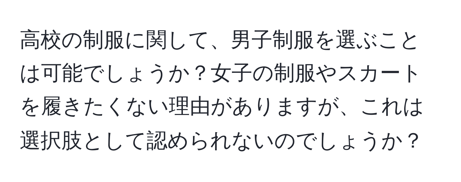 高校の制服に関して、男子制服を選ぶことは可能でしょうか？女子の制服やスカートを履きたくない理由がありますが、これは選択肢として認められないのでしょうか？