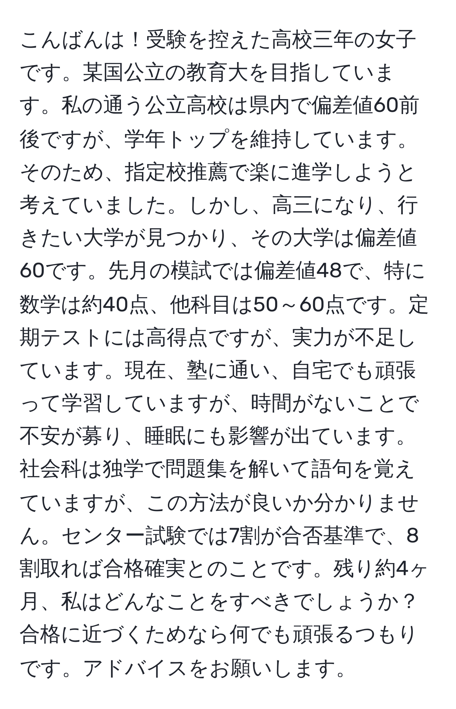 こんばんは！受験を控えた高校三年の女子です。某国公立の教育大を目指しています。私の通う公立高校は県内で偏差値60前後ですが、学年トップを維持しています。そのため、指定校推薦で楽に進学しようと考えていました。しかし、高三になり、行きたい大学が見つかり、その大学は偏差値60です。先月の模試では偏差値48で、特に数学は約40点、他科目は50～60点です。定期テストには高得点ですが、実力が不足しています。現在、塾に通い、自宅でも頑張って学習していますが、時間がないことで不安が募り、睡眠にも影響が出ています。社会科は独学で問題集を解いて語句を覚えていますが、この方法が良いか分かりません。センター試験では7割が合否基準で、8割取れば合格確実とのことです。残り約4ヶ月、私はどんなことをすべきでしょうか？合格に近づくためなら何でも頑張るつもりです。アドバイスをお願いします。