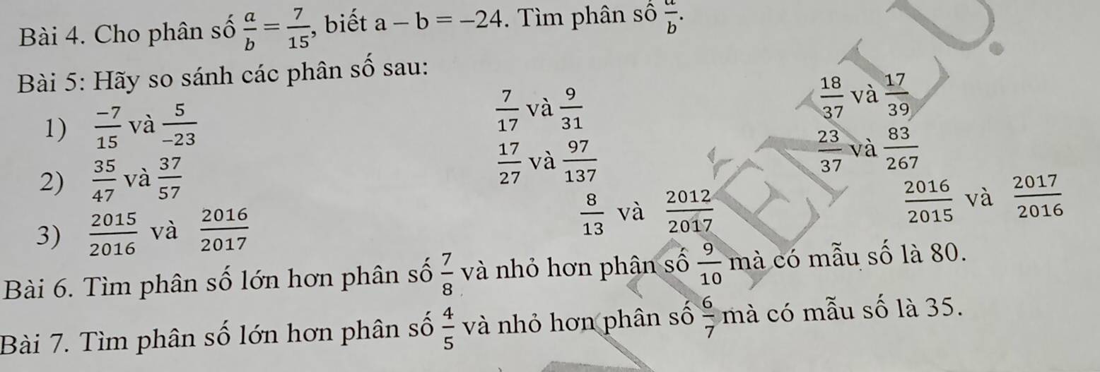 Cho phân số  a/b = 7/15  , biết a-b=-24. Tìm phân số  a/b . 
Bài 5: Hãy so sánh các phân số sau:
1)  (-7)/15  và  5/-23   7/17  và  9/31   18/37  và  17/39 
 23/37 
2)  35/47  và  37/57   17/27  và  97/137  và  83/267 
3)  2015/2016  và  2016/2017   8/13  và  2012/2017   2016/2015  và  2017/2016 
Bài 6. Tìm phân số lớn hơn phân số  7/8  và nhỏ hơn phân số  9/10  mà có mẫu số là 80.
Bài 7. Tìm phân số lớn hơn phân số  4/5  và nhỏ hơn phân số  6/7  mà có mẫu số là 35.