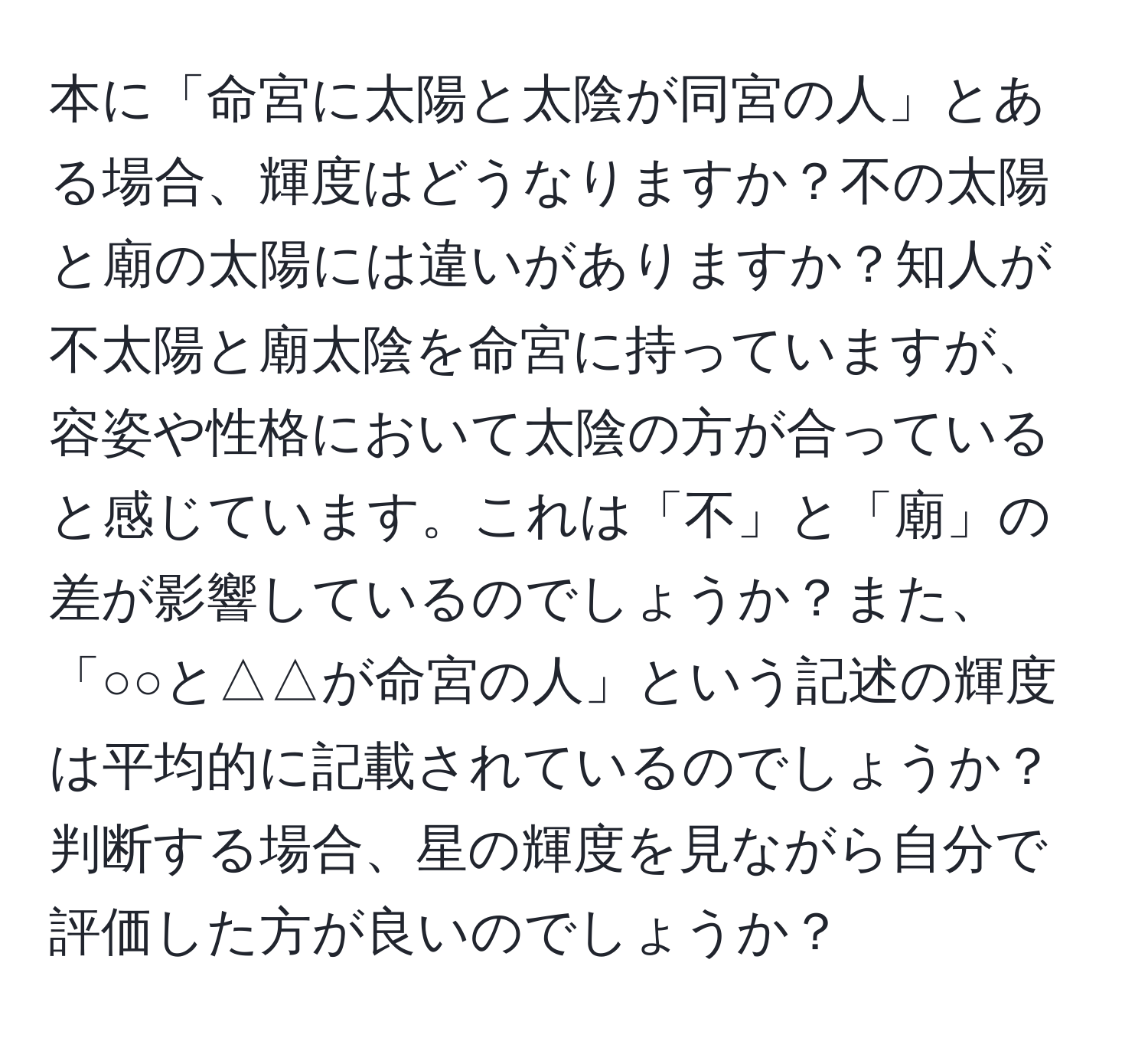 本に「命宮に太陽と太陰が同宮の人」とある場合、輝度はどうなりますか？不の太陽と廟の太陽には違いがありますか？知人が不太陽と廟太陰を命宮に持っていますが、容姿や性格において太陰の方が合っていると感じています。これは「不」と「廟」の差が影響しているのでしょうか？また、「○○と△△が命宮の人」という記述の輝度は平均的に記載されているのでしょうか？判断する場合、星の輝度を見ながら自分で評価した方が良いのでしょうか？