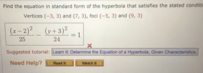 Find the equation in standard form of the hyperbola that satisfies the stated conditi 
Vertices (-3,3) and (7,3) , foci (-5,3) and (9,3)
frac (x-2)^225-frac (y+3)^224=1
Suggested tutorial: |Learn It: Determine the Equation of a Hyperbola, Given Characteristics. 
Need Help? Read it Watch it