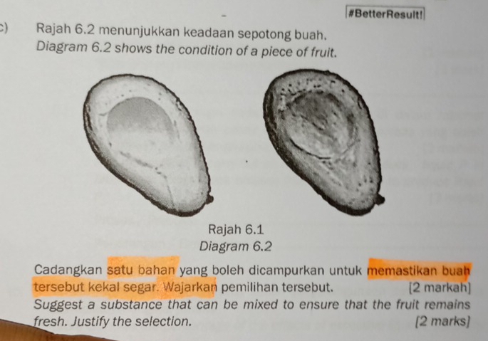 #BetterResult! 
c) Rajah 6.2 menunjukkan keadaan sepotong buah. 
Diagram 6.2 shows the condition of a piece of fruit. 
Rajah 6.1 
Diagram 6.2 
Cadangkan satu bahan yang boleh dicampurkan untuk memastikan buah 
tersebut kekal segar. Wajarkan pemilihan tersebut. [2 markah] 
Suggest a substance that can be mixed to ensure that the fruit remains 
fresh. Justify the selection. [2 marks]