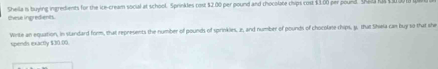 Sheila is buying ingredients for the ice-cream social at school. Sprinkles cost $2.00 per pound and chocolate chips cost $3.00 per pound. Shell ias 13000 ta qar 
these ingredients. 
Write an equation, in standard form, that represents the number of pounds of sprinkles, z, and number of pounds of chocolate chips, y, that Shiela can buy so that she 
spends exactly $30.00.