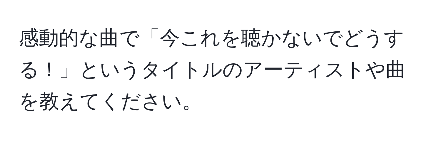 感動的な曲で「今これを聴かないでどうする！」というタイトルのアーティストや曲を教えてください。