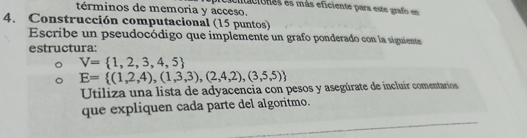 entacionés es más eficiente para este grafo en 
términos de memoria y acceso. 
4. Construcción computacional (15 puntos) 
Escribe un pseudocódigo que implemente un grafo ponderado con la siguiente 
estructura:
V= 1,2,3,4,5
E= (1,2,4),(1,3,3),(2,4,2),(3,5,5)
Utiliza una lista de adyacencia con pesos y asegúrate de incluir comentarios 
que expliquen cada parte del algoritmo.