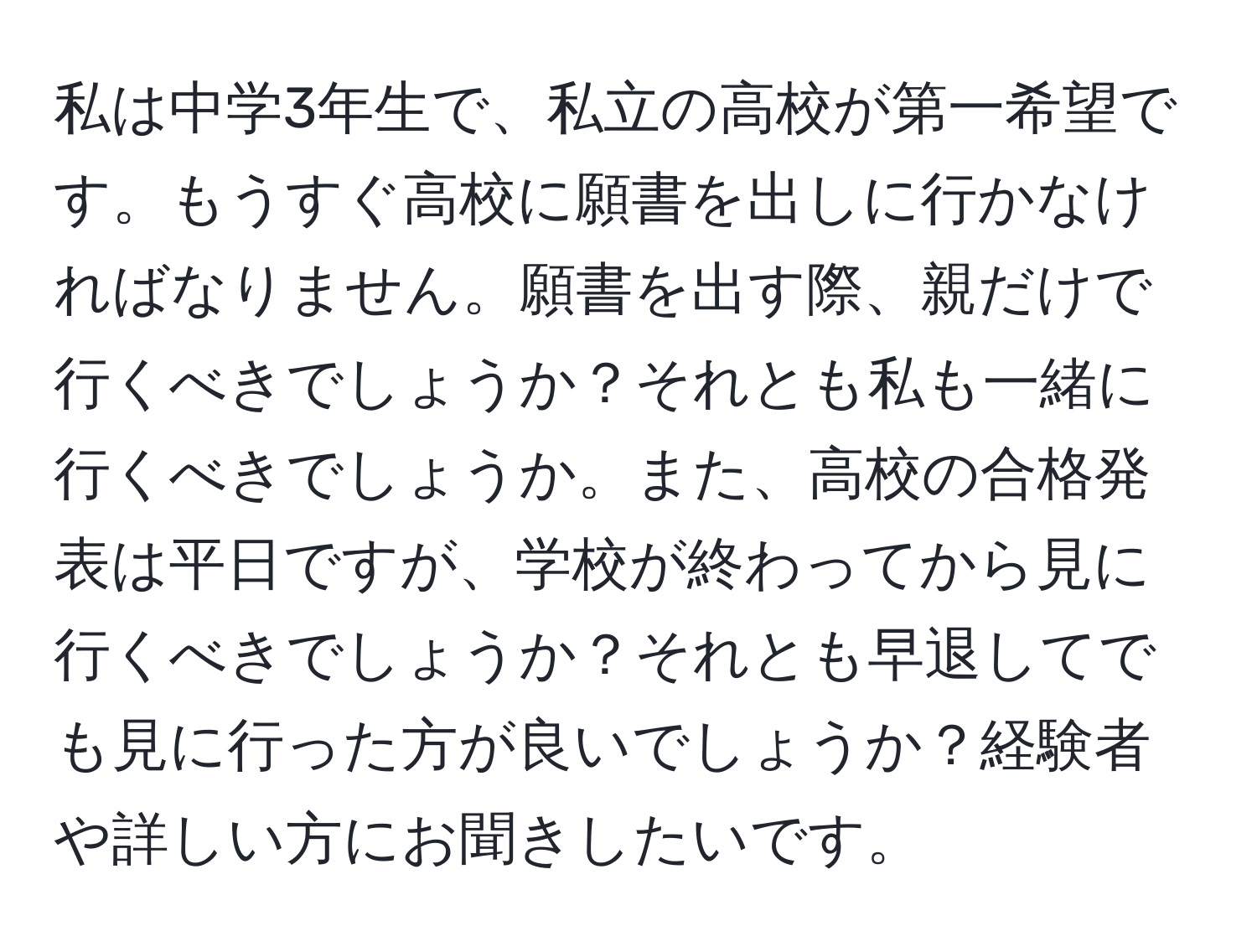 私は中学3年生で、私立の高校が第一希望です。もうすぐ高校に願書を出しに行かなければなりません。願書を出す際、親だけで行くべきでしょうか？それとも私も一緒に行くべきでしょうか。また、高校の合格発表は平日ですが、学校が終わってから見に行くべきでしょうか？それとも早退してでも見に行った方が良いでしょうか？経験者や詳しい方にお聞きしたいです。