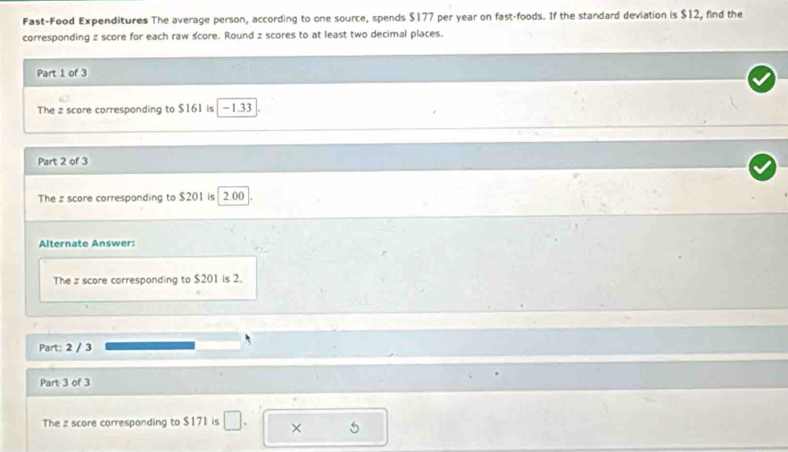 Fast-Food Expenditures The average person, according to one source, spends $177 per year on fast-foods. If the standard deviation is $12, find the 
corresponding z score for each raw score. Round z scores to at least two decimal places. 
Part 1 of 3 
The z score corresponding to $161 is - 1.33
Part 2 of 3 
The z score corresponding to $201 is 2.00. 
Alternate Answer: 
The z score corresponding to $201 is 2. 
Part: 2 / 3 
Part 3 of 3 
The z score corresponding to $171 is × 5