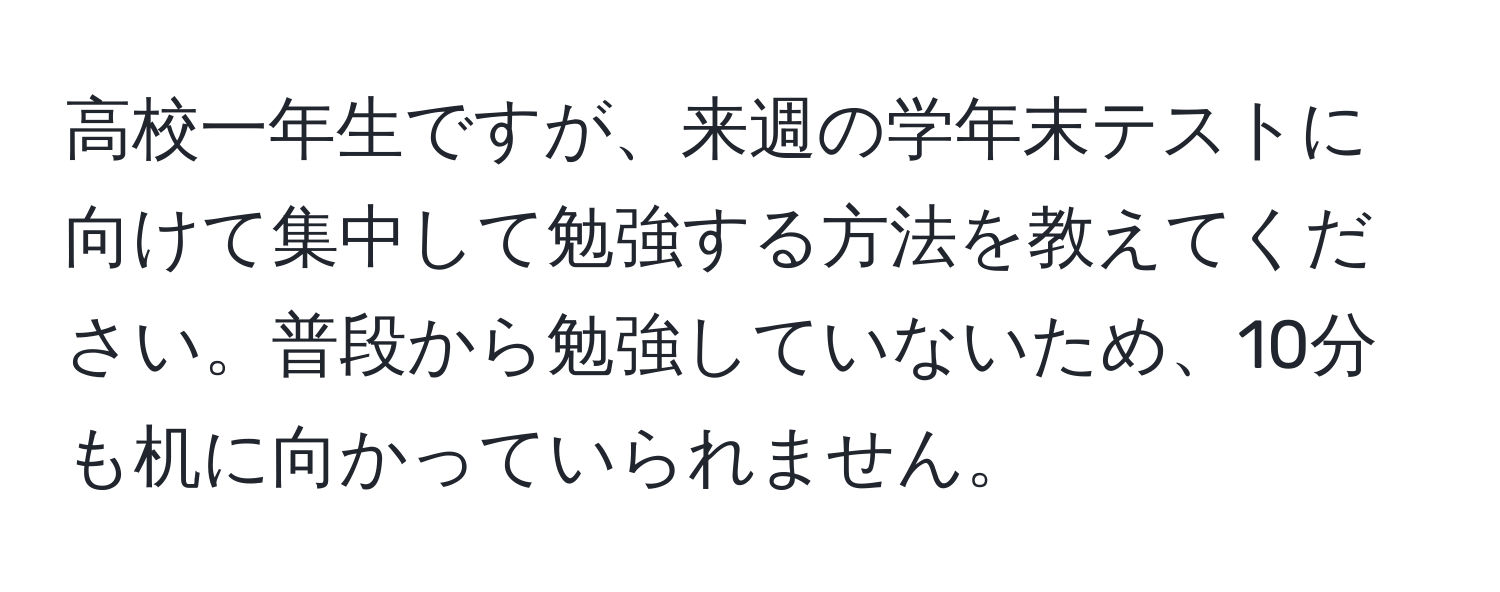 高校一年生ですが、来週の学年末テストに向けて集中して勉強する方法を教えてください。普段から勉強していないため、10分も机に向かっていられません。