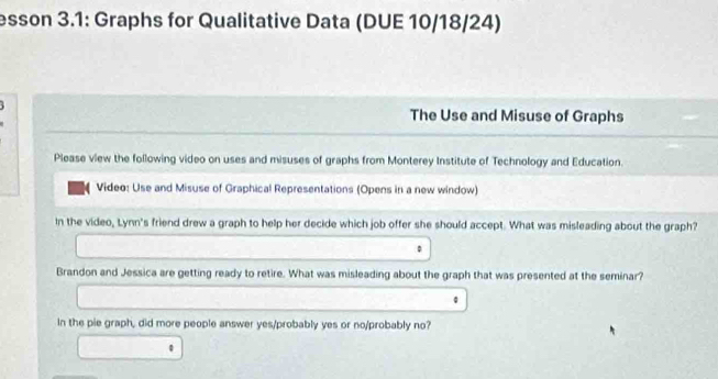 esson 3.1: Graphs for Qualitative Data (DUE 10/18/24) 
The Use and Misuse of Graphs 
Please view the following video on uses and misuses of graphs from Monterey Institute of Technology and Education. 
Video: Use and Misuse of Graphical Representations (Opens in a new window) 
In the video, Lynn's friend drew a graph to help her decide which job offer she should accept. What was misleading about the graph? 
。 
Brandon and Jessica are getting ready to retire. What was misleading about the graph that was presented at the seminar? 
In the pie graph, did more people answer yes/probably yes or no/probably no? 
0