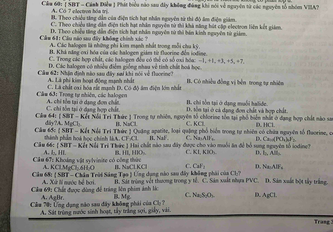  ŠBT - Cánh Diều  Phát biểu nào sau đây không đúng khi nói về nguyên tử các nguyên tố nhóm VIIA?
A. Có 7 electron hóa trị.
B. Theo chiều tăng dần của điện tích hạt nhân nguyên tử thì độ âm điện giảm.
C. Theo chiều tăng dần điện tích hạt nhân nguyên tử thì khả năng hút cặp electron liên kết giảm.
D. Theo chiều tăng dần điện tích hạt nhân nguyên tử thì bán kính nguyên tử giảm.
Câu 61: Câu nào sau đây không chính xác ?
A. Các halogen là những phi kim mạnh nhất trong mỗi chu kỳ.
B. Khả năng oxi hóa của các halogen giảm từ fluorine đến iodine.
C. Trong các hợp chất, các halogen đều có thể có số oxi hóa: −1, +1, +3, +5, +7.
D. Các halogen có nhiều điểm giống nhau về tính chất hoá học.
Câu 62: Nhận định nào sau đây sai khi nói về fluorine?
A. Là phi kim hoạt động mạnh nhất B. Có nhiều đồng vị bền trong tự nhiên
C. Là chất oxi hóa rất mạnh D. Có độ âm điện lớn nhất
Câu 63: Trong tự nhiên, các halogen
A. chỉ tồn tại ở dạng đơn chất. B. chỉ tồn tại ở dạng muối halide.
C. chỉ tồn tại ở dạng hợp chất. D. tồn tại ở cả dạng đơn chất và hợp chất.
Câu 64:  SBT - Kết Nối Tri Thức  Trong tự nhiên, nguyên tố chlorine tồn tại phổ biến nhất ở dạng hợp chất nào sai
đây?A. MgCl₂. B. NaCl. C. KCl. D. HCl.
Câu 65:  SBT - Kết Nối Tri Thức  Quặng apatite, loại quặng phổ biến trong tự nhiên có chứa nguyên tố fluorine, c
thành phần hoá học chính làA. CF_3Cl. B. NaF. C. Na₃AlF6. D. Ca_10(PO_4)_6F_2.
Câu 66:  SBT - Kết Nối Tri Thức  Hai chất nào sau đây được cho vào muối ăn đề bồ sung nguyên tố iodine?
A. I₂, HI. B. HI, HIO_3. C. KI,KIO_3. D. I_2,AII_3.
Câu 67: Khoáng vật sylvinite có công thức
C.
A. KCl.MgCl₂. H_2O B. NaCl.KCl CaF_2 D. Na_3AlF_6
Câu 68:  SBT - Chân Trời Sáng Tạo  Ứng dụng nào sau đây không phải của Cl_2 D. Sản xuất bột tẩy trắng.
A. Xử lí nước bể bơi. B. Sát trùng vết thương trong y tế. C. Sản xuất nhựa PVC
Câu 69: Chất được dùng để tráng lên phim ảnh là:
C.
A. AgBr. B. Mg. Na_2S_2O_3. D. AgCl.
Câu 70: Ứng dụng nào sau đây không phải của Cl_2 ?
A. Sát trùng nước sinh hoạt, tầy trắng sợi, giấy, vải.
Trang 3