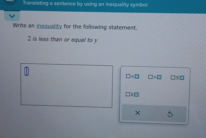 Translating a sentence by using an inequality symbol
Write an inequality for the following statement.
2 is less than or equal to y
□ □ >□ □ ≤ □
□ ≥ □
×