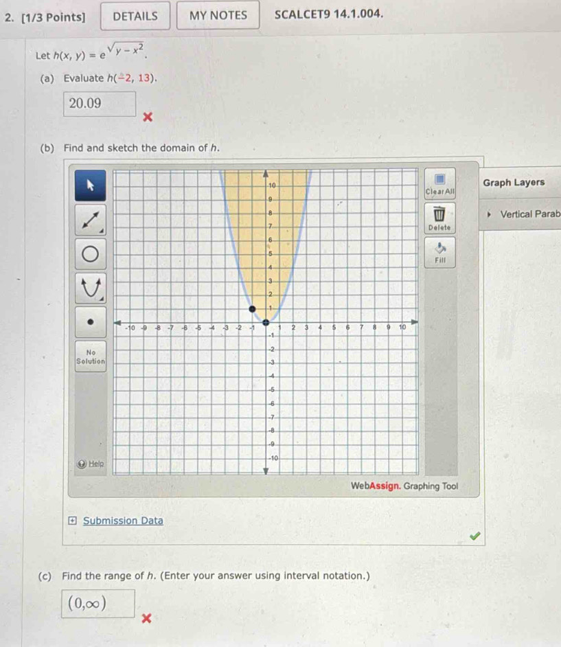 DETAILS MY NOTES SCALCET9 14.1.004. 
Let h(x,y)=e^(sqrt(y-x^2)). 
(a) Evaluate h(-2,13).
20.09
x
(b) Find and sketch the domain of h. 
Graph Layers 
lear All 
Vertical Parab 
Delete 
Fill 
No 
Solutio 
Help 
ng Tool 
Submission Data 
(c) Find the range of h. (Enter your answer using interval notation.)
(0,∈fty ) □
x