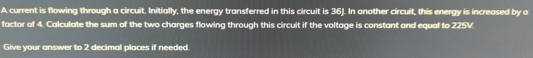 A current is flowing through a circuit. Initially, the energy transferred in this circuit is 36J. In another circuit, this energy is increased by a 
factor of 4. Calculate the sum of the two charges flowing through this circuit if the voltage is constant and equal to 225V. 
Give your answer to 2 decimal places if needed.