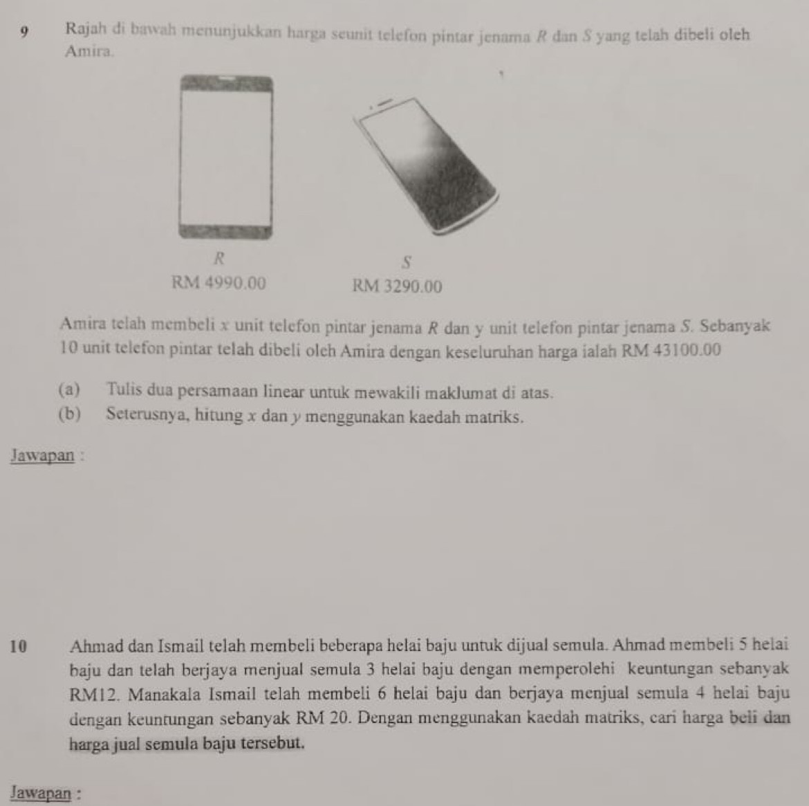 Rajah di bawah menunjukkan harga seunit telefon pintar jenama R dan S yang telah dibeli oleh 
Amira. 
S
RM 4990.00 RM 3290.00
Amira telah membeli x unit telefon pintar jenama R dan y unit telefon pintar jenama S. Sebanyak
10 unit telefon pintar telah dibeli olch Amira dengan keseluruhan harga ialah RM 43100.00
(a) Tulis dua persamaan linear untuk mewakili maklumat di atas. 
(b) Seterusnya, hitung x dan y menggunakan kaedah matriks. 
Jawapan :
10 Ahmad dan Ismail telah membeli beberapa helai baju untuk dijual semula. Ahmad membeli 5 helai 
baju dan telah berjaya menjual semula 3 helai baju dengan memperolehi keuntungan sebanyak
RM12. Manakala Ismail telah membeli 6 helai baju dan berjaya menjual semula 4 helai baju 
dengan keuntungan sebanyak RM 20. Dengan menggunakan kaedah matriks, cari harga beli dan 
harga jual semula baju tersebut. 
Jawapan :