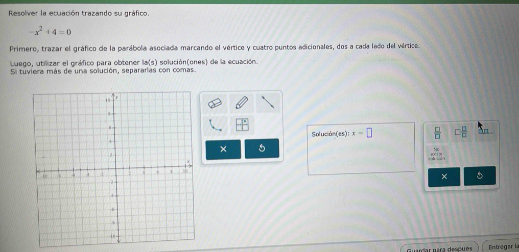 Resolver la ecuación trazando su gráfico.
-x^2+4=0
Primero, trazar el gráfico de la parábola asociada marcando el vértice y cuatro puntos adicionales, dos a cada lado del vértice. 
Luego, utilizar el gráfico para obtener la(s) solución(ones) de la ecuación. 
Si tuviera más de una solución, separarlas con comas.
+beginarrayr 3x 1endarray □□,... 
Solución(es): x=□  □ /□   □  □ /□  
× 5
No 
solución existe 
× 
Guardar para después Entregar la