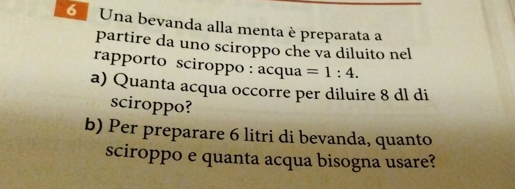 Una bevanda alla menta è preparata a 
partire da uno sciroppo che va diluito nel 
rapporto sciroppo : acqua=1:4. 
a) Quanta acqua occorre per diluire 8 dl di 
sciroppo? 
b) Per preparare 6 litri di bevanda, quanto 
sciroppo e quanta acqua bisogna usare?