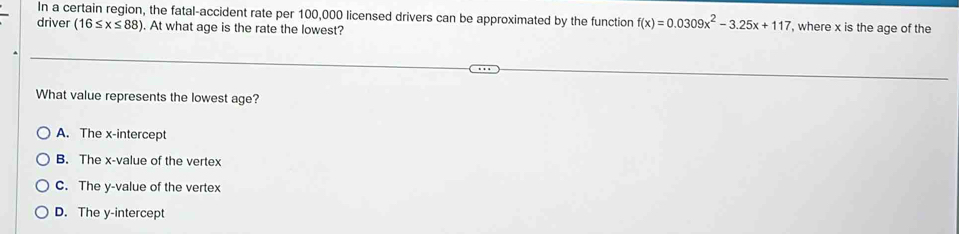 In a certain region, the fatal-accident rate per 100,000 licensed drivers can be approximated by the function f(x)=0.0309x^2-3.25x+117 , where x is the age of the
driver (16≤ x≤ 88). At what age is the rate the lowest?
What value represents the lowest age?
A. The x-intercept
B. The x -value of the vertex
C. The y -value of the vertex
D. The y-intercept