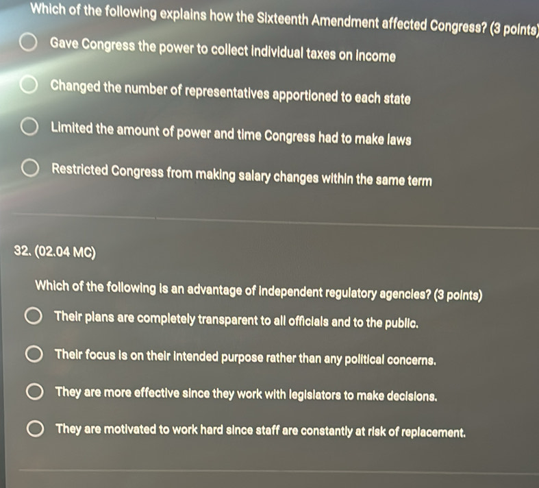 Which of the following explains how the Sixteenth Amendment affected Congress? (3 points)
Gave Congress the power to collect individual taxes on income
Changed the number of representatives apportioned to each state
Limited the amount of power and time Congress had to make laws
Restricted Congress from making salary changes within the same term
32. (02.04 MC)
Which of the following is an advantage of independent regulatory agencles? (3 points)
Their plans are completely transparent to all officials and to the public.
Their focus is on their intended purpose rather than any political concerns.
They are more effective since they work with legislators to make decisions.
They are motivated to work hard since staff are constantly at risk of replacement.