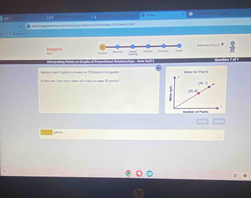 ch   e     f   Pre (8a/
math.maginelesming.com/lessan_player/fessons/558/activ it ies/2761 /iters/37809
Aanterssn E12
1 Welcome, KALLIE
Imagine Warm Up Guided Practice Post-Quiz Finish
Math Pre-Quiz Learning
Interpreting Points on Graphs of Proportional Relationships - Item 34271 Question 7 of 7
Samson uses 6 gallons of water on 20 plants in his garden. Water for Plants
At that rate, how much water will it take to water 30 plants?
CLEAR CHECK
gallons