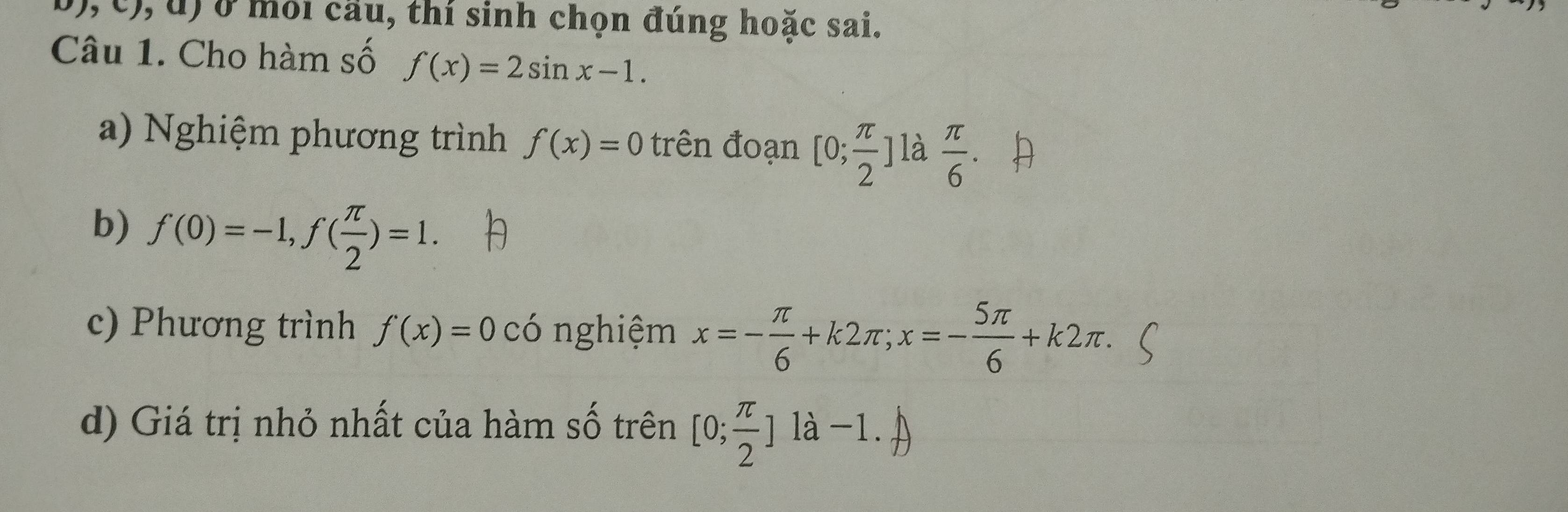 ở môi cầu, thí sinh chọn đúng hoặc sai. 
Câu 1. Cho hàm số f(x)=2sin x-1. 
a) Nghiệm phương trình f(x)=0 trên đoạn [0; π /2 ] là  π /6 . 
b) f(0)=-1, f( π /2 )=1. 
c) Phương trình f(x)=0 có nghiệm x=- π /6 +k2π; x=- 5π /6 +k2π. 
d) Giá trị nhỏ nhất của hàm số trên [0; π /2 ]1a-1.