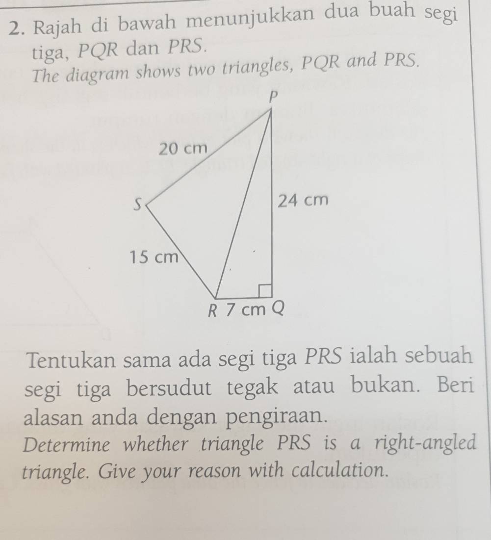 Rajah di bawah menunjukkan dua buah segi 
tiga, PQR dan PRS. 
The diagram shows two triangles, PQR and PRS. 
Tentukan sama ada segi tiga PRS ialah sebuah 
segi tiga bersudut tegak atau bukan. Beri 
alasan anda dengan pengiraan. 
Determine whether triangle PRS is a right-angled 
triangle. Give your reason with calculation.