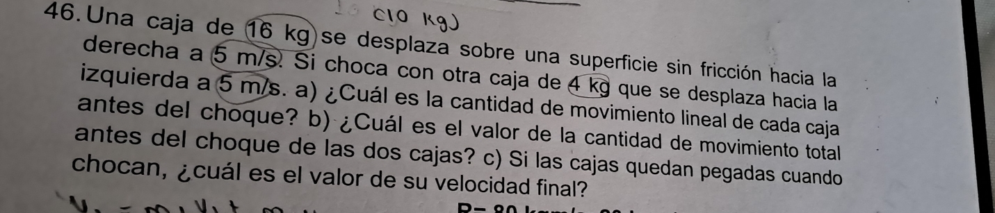 Una caja de 16 kg)se desplaza sobre una superficie sin fricción hacia la 
derecha a 5 m/s. Si choca con otra caja de 4 kg que se desplaza hacia la 
izquierda a 5 m/s. a) ¿Cuál es la cantidad de movimiento lineal de cada caja 
antes del choque? b) ¿Cuál es el valor de la cantidad de movimiento total 
antes del choque de las dos cajas? c) Si las cajas quedan pegadas cuando 
chocan, ¿cuál es el valor de su velocidad final?