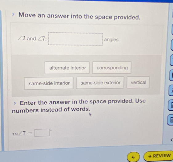 Move an answer into the space provided.
∠ 2 and ∠ 7 : □  □  angles
alternate interior corresponding
same-side interior same-side exterior vertical

Enter the answer in the space provided. Use
numbers instead of words.
m∠ 7=□°
REVIEW